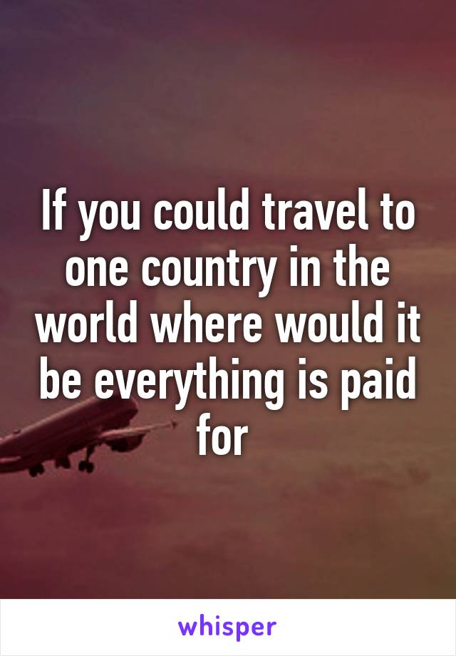 If you could travel to one country in the world where would it be everything is paid for 