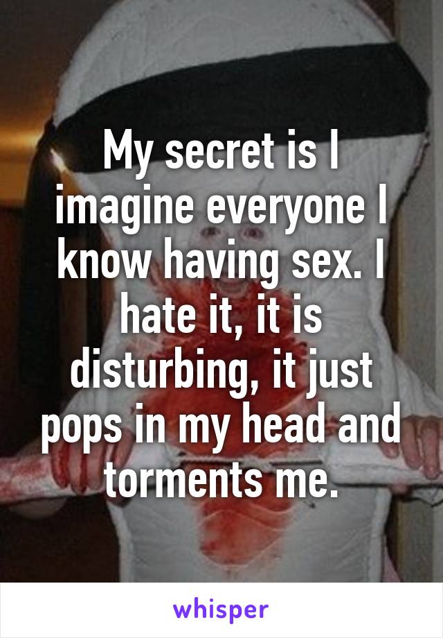 My secret is I imagine everyone I know having sex. I hate it, it is disturbing, it just pops in my head and torments me.