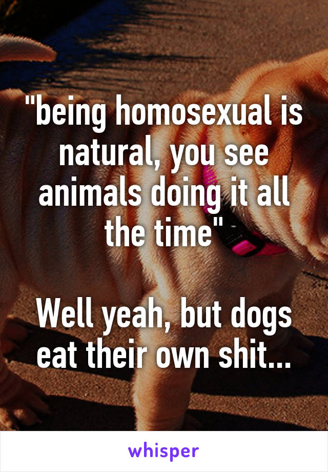 "being homosexual is natural, you see animals doing it all the time"

Well yeah, but dogs eat their own shit...