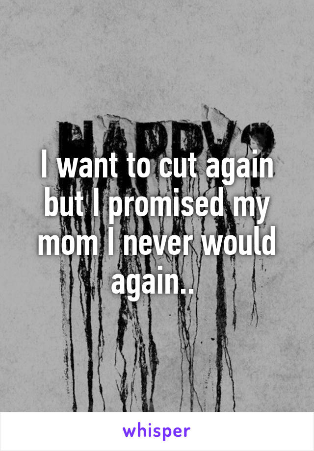 I want to cut again but I promised my mom I never would again.. 