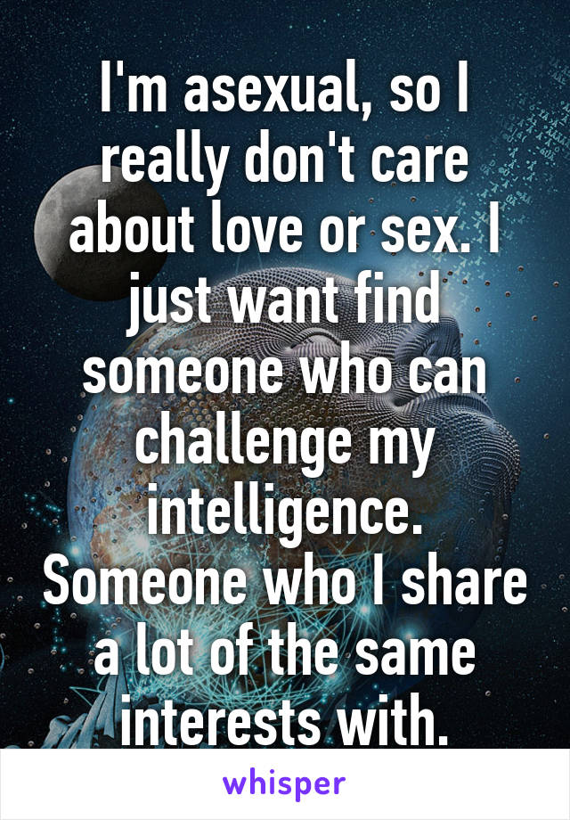 I'm asexual, so I really don't care about love or sex. I just want find someone who can challenge my intelligence. Someone who I share a lot of the same interests with.