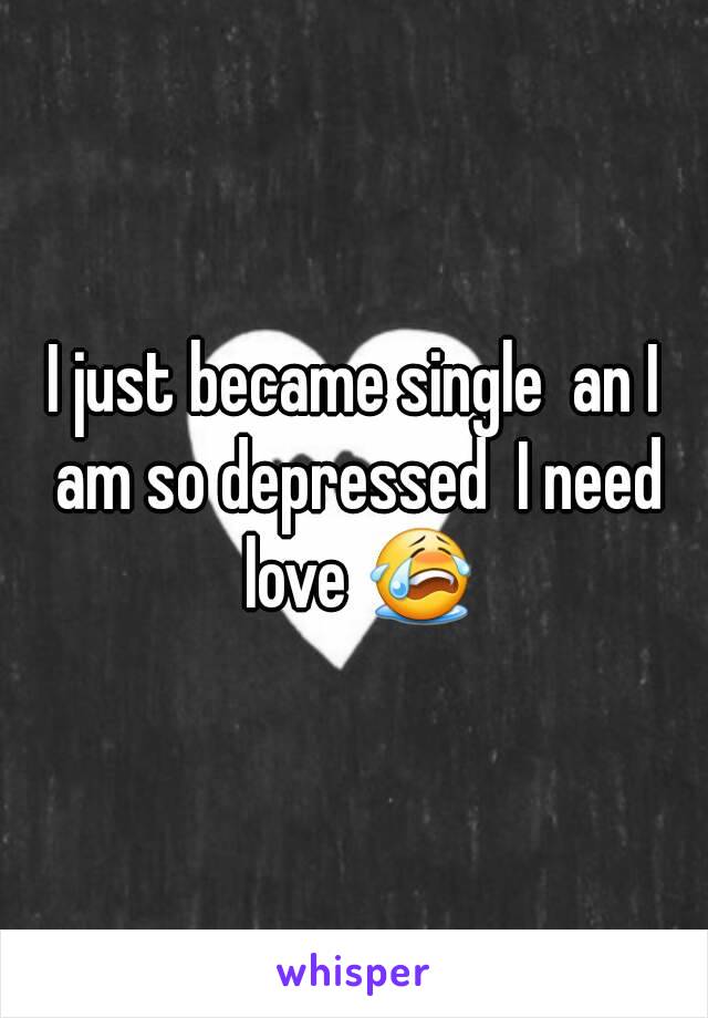 I just became single  an I am so depressed  I need love 😭