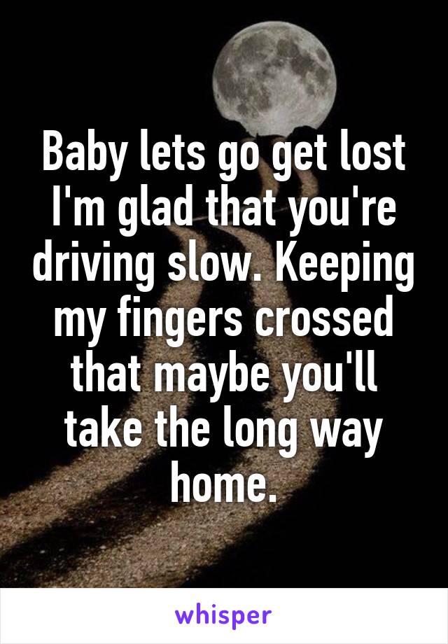 Baby lets go get lost I'm glad that you're driving slow. Keeping my fingers crossed that maybe you'll take the long way home.