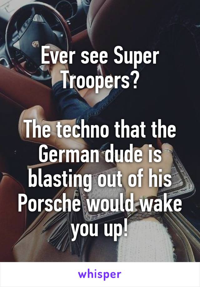 Ever see Super Troopers?

The techno that the German dude is blasting out of his Porsche would wake you up!