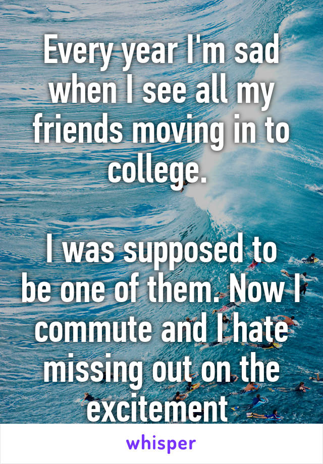 Every year I'm sad when I see all my friends moving in to college. 

I was supposed to be one of them. Now I commute and I hate missing out on the excitement 
