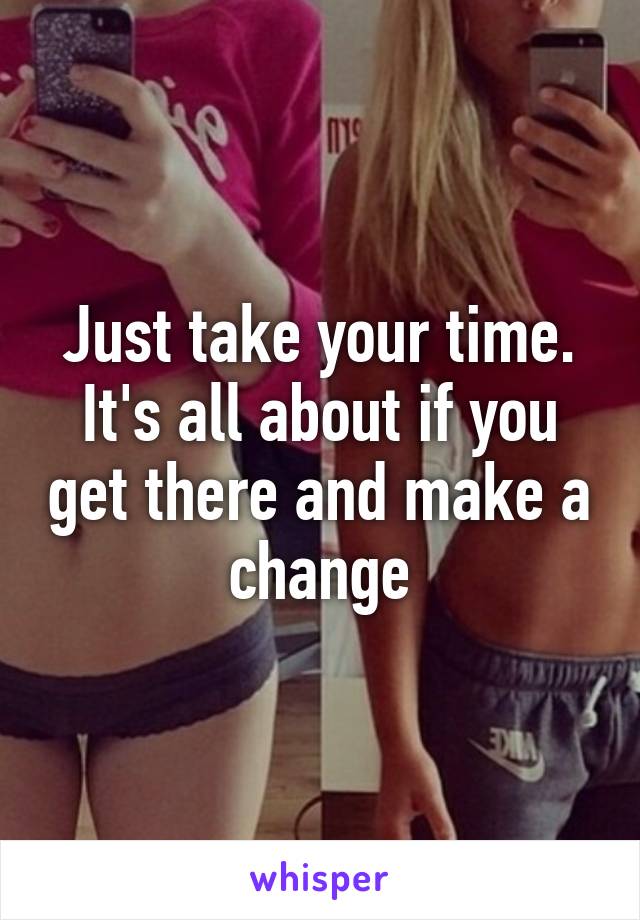 Just take your time. It's all about if you get there and make a change