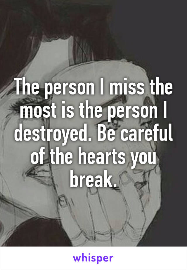 The person I miss the most is the person I destroyed. Be careful of the hearts you break.