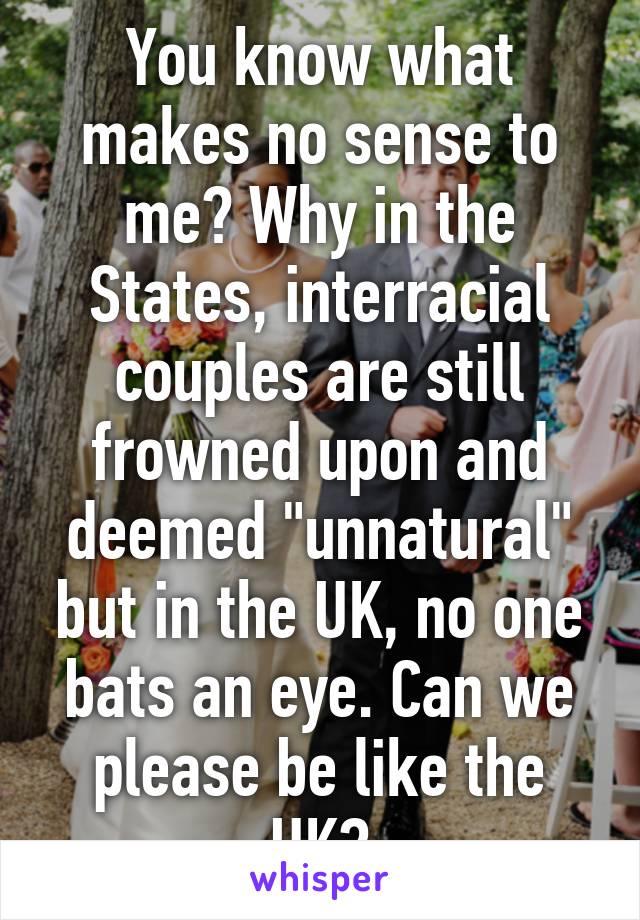 You know what makes no sense to me? Why in the States, interracial couples are still frowned upon and deemed "unnatural" but in the UK, no one bats an eye. Can we please be like the UK?