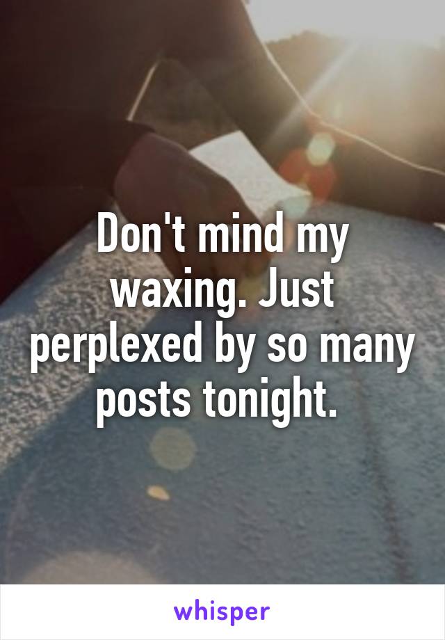 Don't mind my waxing. Just perplexed by so many posts tonight. 