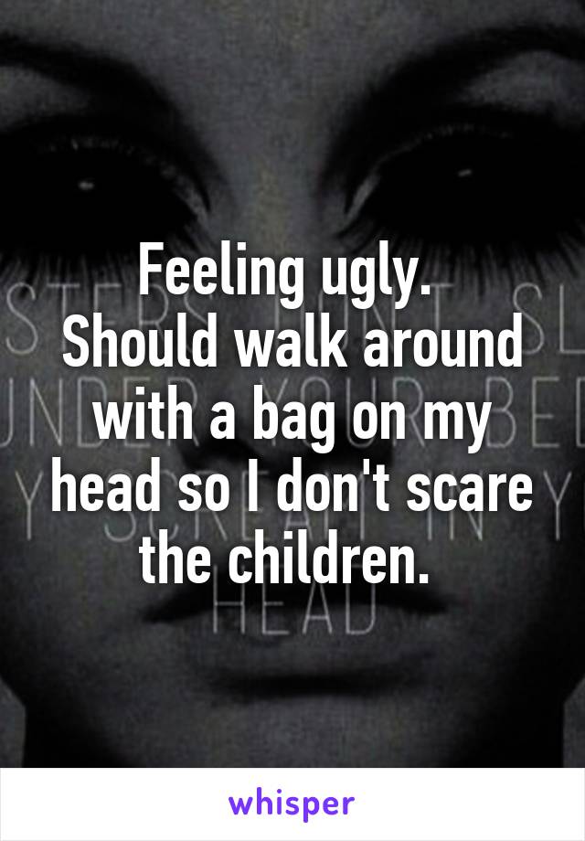 Feeling ugly. 
Should walk around with a bag on my head so I don't scare the children. 