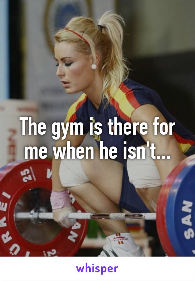 The gym is there for me when he isn't...
