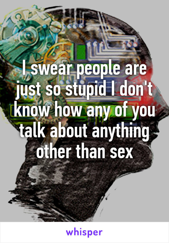 I swear people are just so stupid I don't know how any of you talk about anything other than sex
