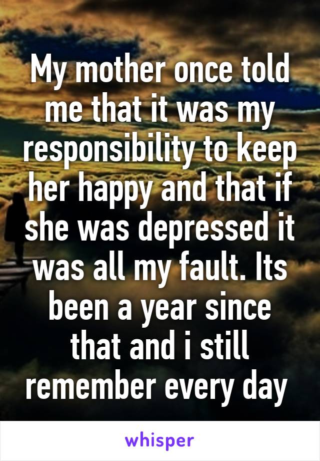 My mother once told me that it was my responsibility to keep her happy and that if she was depressed it was all my fault. Its been a year since that and i still remember every day 