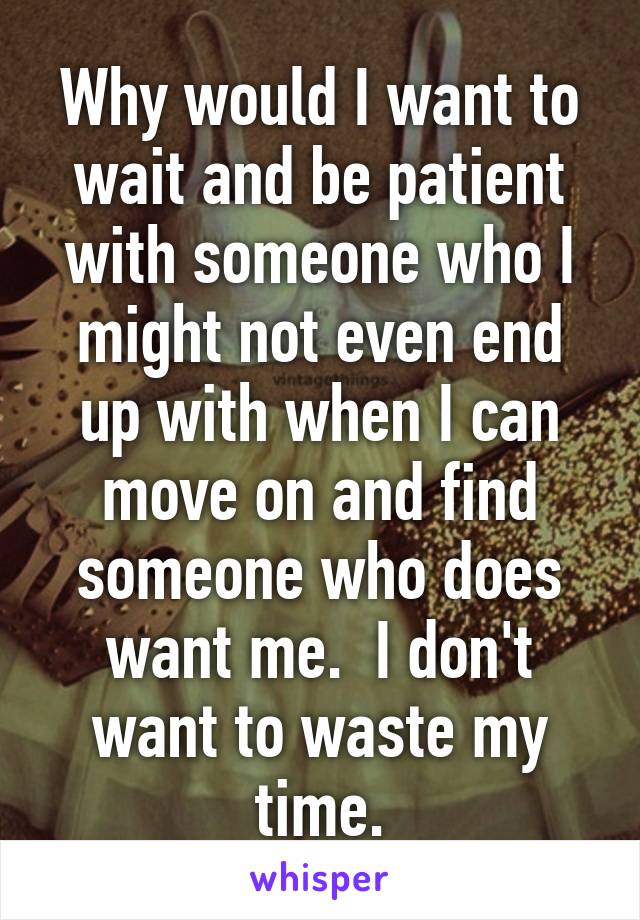 Why would I want to wait and be patient with someone who I might not even end up with when I can move on and find someone who does want me.  I don't want to waste my time.