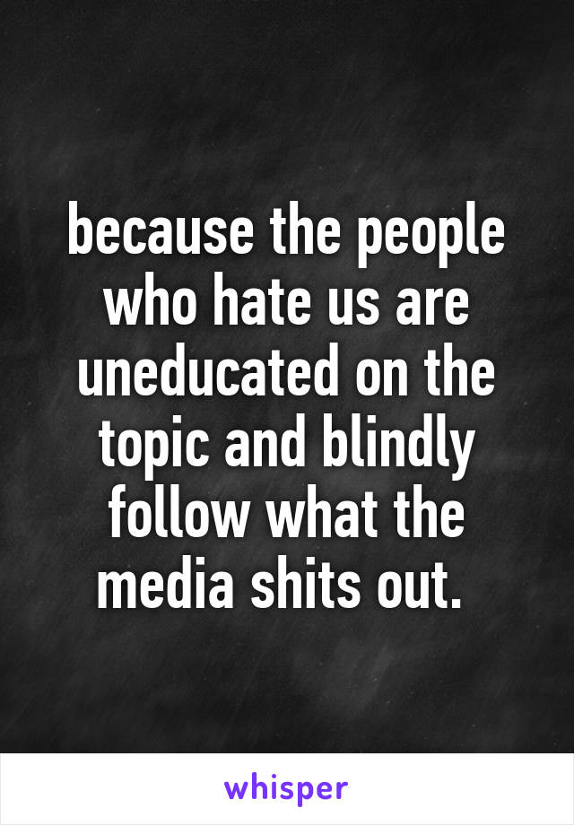 because the people who hate us are uneducated on the topic and blindly follow what the media shits out. 