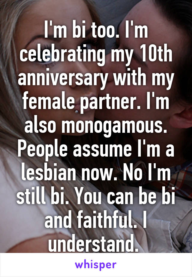 I'm bi too. I'm celebrating my 10th anniversary with my female partner. I'm also monogamous. People assume I'm a lesbian now. No I'm still bi. You can be bi and faithful. I understand. 