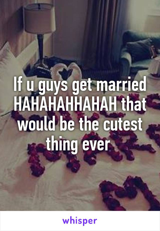 If u guys get married HAHAHAHHAHAH that would be the cutest thing ever 