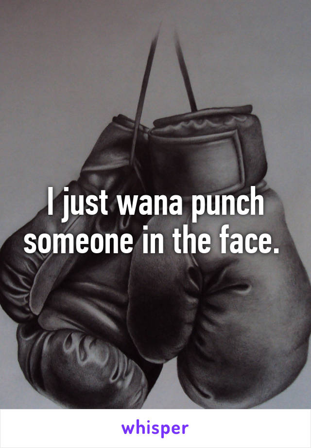 I just wana punch someone in the face. 