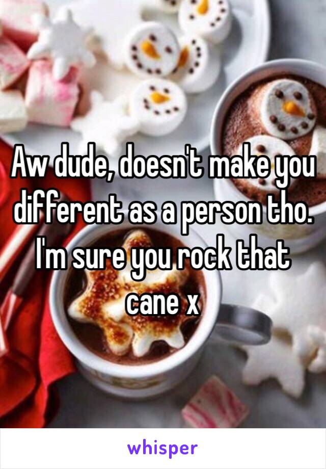 Aw dude, doesn't make you different as a person tho. 
I'm sure you rock that cane x