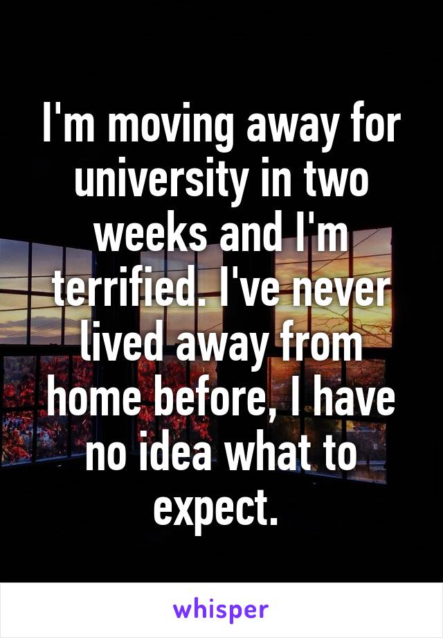 I'm moving away for university in two weeks and I'm terrified. I've never lived away from home before, I have no idea what to expect. 