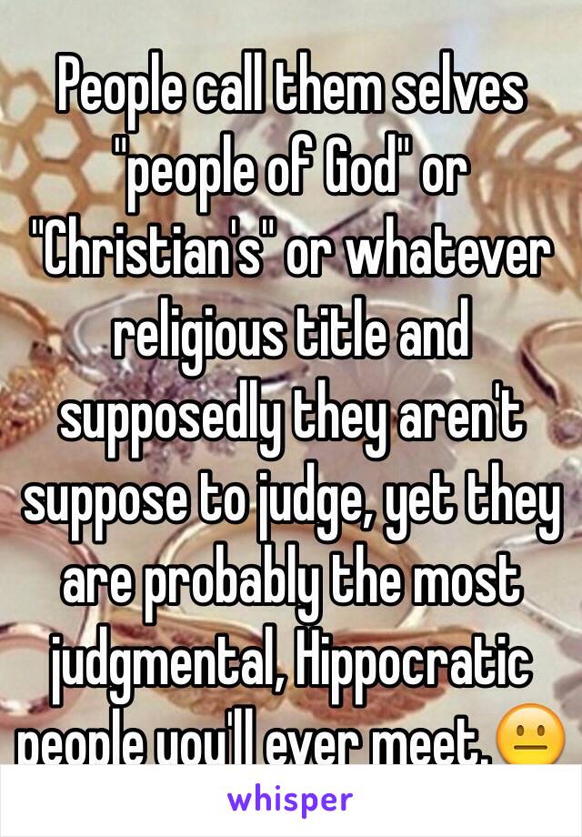 People call them selves "people of God" or "Christian's" or whatever religious title and supposedly they aren't suppose to judge, yet they are probably the most judgmental, Hippocratic people you'll ever meet.😐   