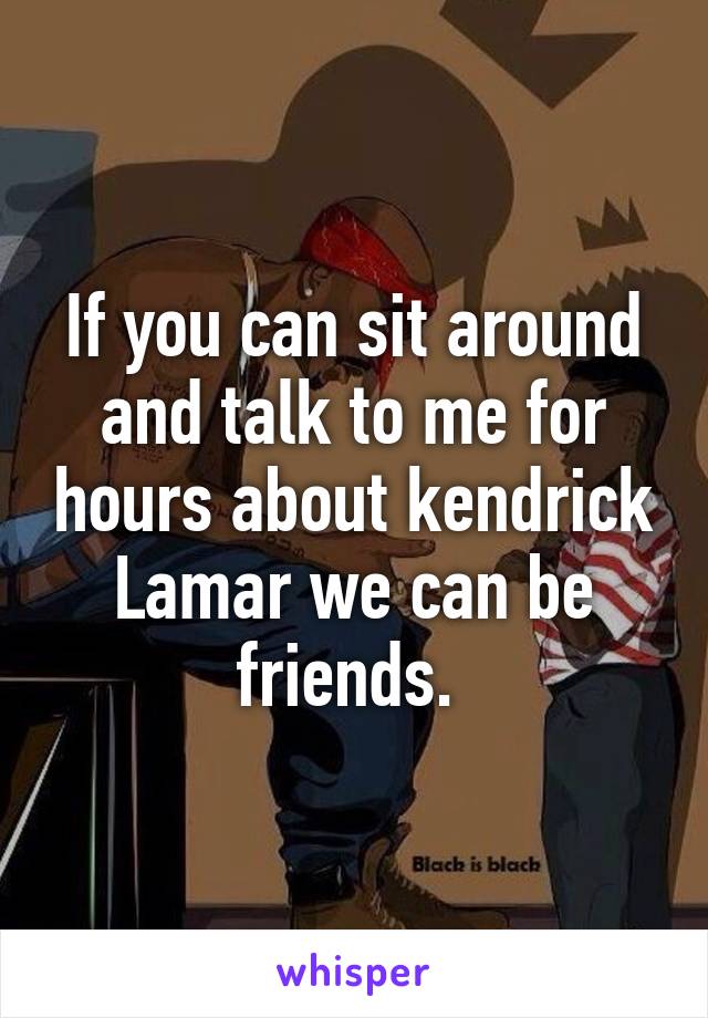 If you can sit around and talk to me for hours about kendrick Lamar we can be friends. 