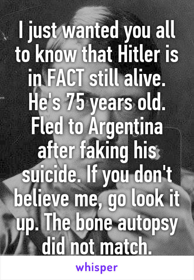 I just wanted you all to know that Hitler is in FACT still alive. He's 75 years old. Fled to Argentina after faking his suicide. If you don't believe me, go look it up. The bone autopsy did not match.