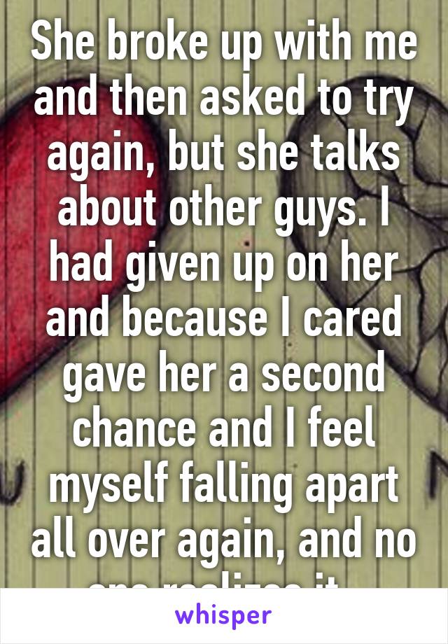 She broke up with me and then asked to try again, but she talks about other guys. I had given up on her and because I cared gave her a second chance and I feel myself falling apart all over again, and no one realizes it. 