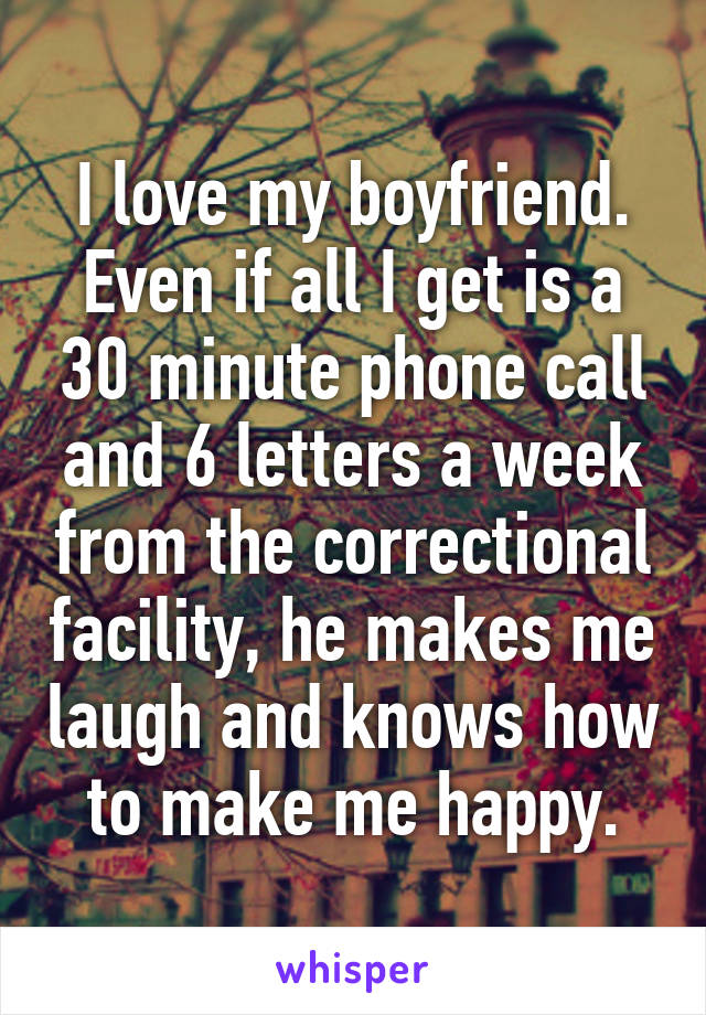 I love my boyfriend. Even if all I get is a 30 minute phone call and 6 letters a week from the correctional facility, he makes me laugh and knows how to make me happy.