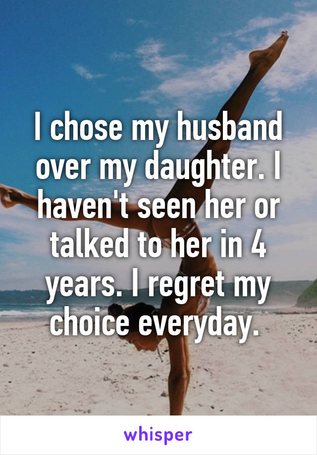 I chose my husband over my daughter. I haven't seen her or talked to her in 4 years. I regret my choice everyday. 