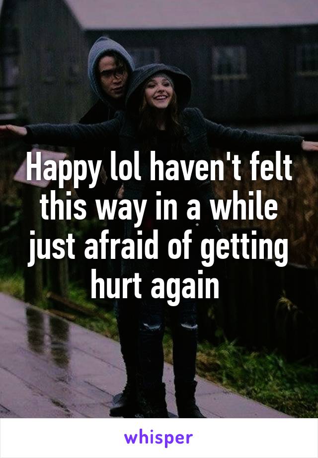 Happy lol haven't felt this way in a while just afraid of getting hurt again 