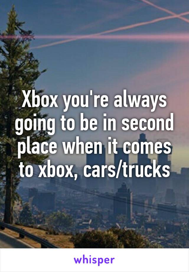 Xbox you're always going to be in second place when it comes to xbox, cars/trucks