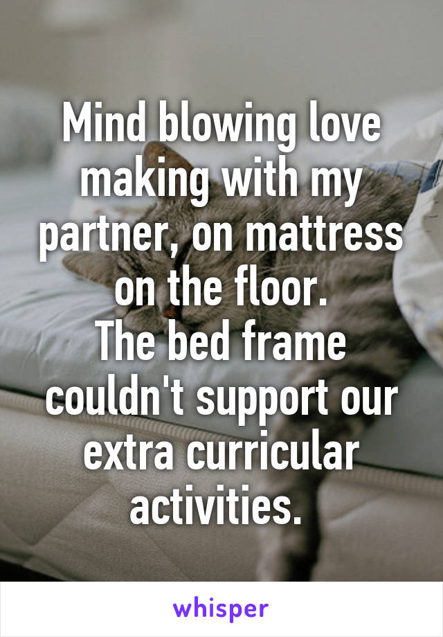 Mind blowing love making with my partner, on mattress on the floor.
The bed frame couldn't support our extra curricular activities. 