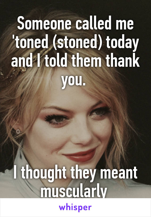 Someone called me 'toned (stoned) today and I told them thank you. 




I thought they meant muscularly 