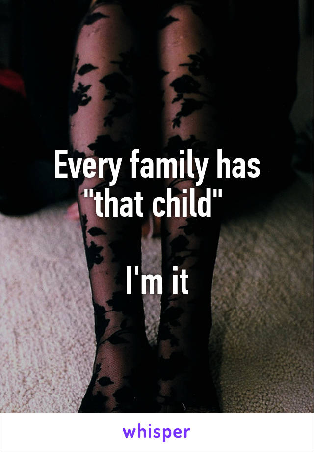 Every family has "that child" 

I'm it