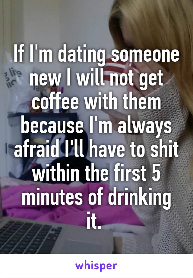 If I'm dating someone new I will not get coffee with them because I'm always afraid I'll have to shit within the first 5 minutes of drinking it. 