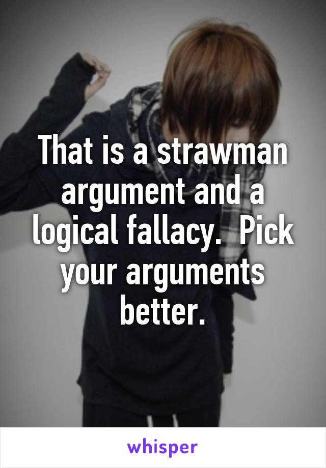 That is a strawman argument and a logical fallacy.  Pick your arguments better.
