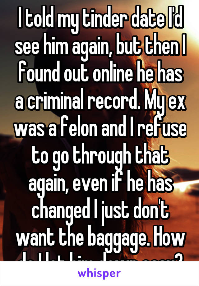 I told my tinder date I'd see him again, but then I found out online he has a criminal record. My ex was a felon and I refuse to go through that again, even if he has changed I just don't want the baggage. How do I let him down easy?
