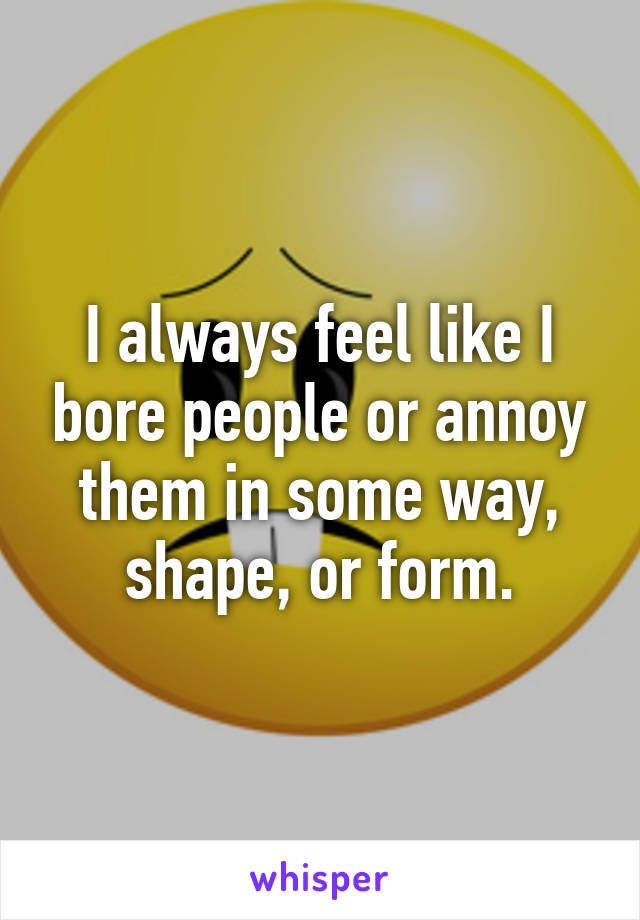 I always feel like I bore people or annoy them in some way, shape, or form.