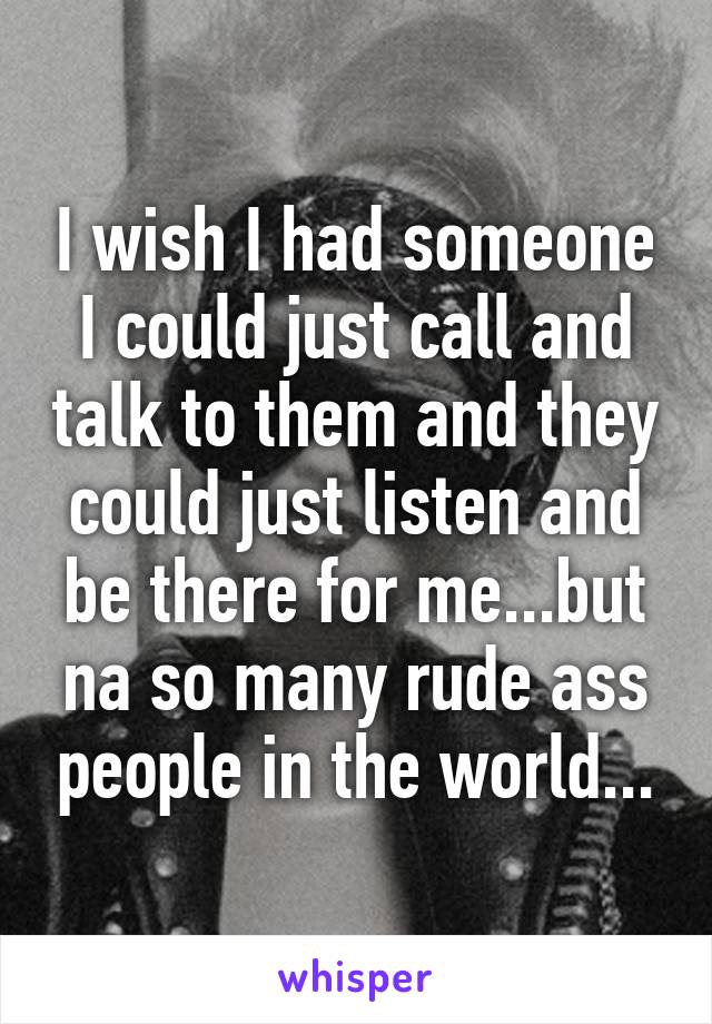 I wish I had someone I could just call and talk to them and they could just listen and be there for me...but na so many rude ass people in the world...