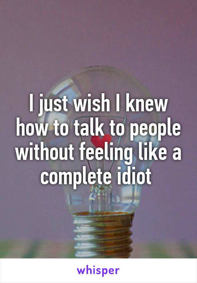 I just wish I knew how to talk to people without feeling like a complete idiot 