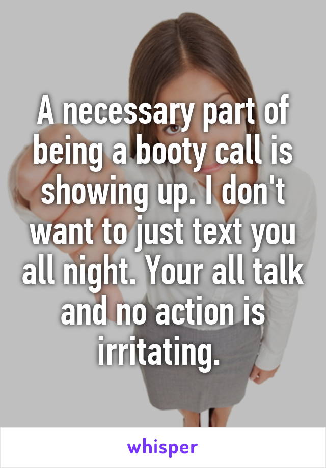 A necessary part of being a booty call is showing up. I don't want to just text you all night. Your all talk and no action is irritating. 