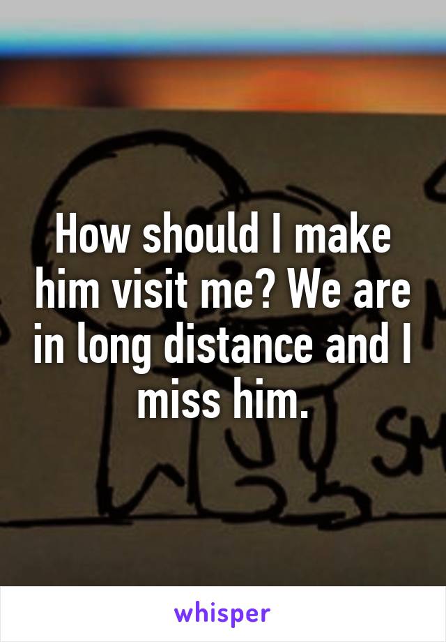How should I make him visit me? We are in long distance and I miss him.