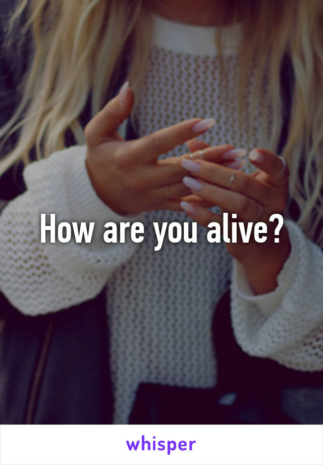 How are you alive?