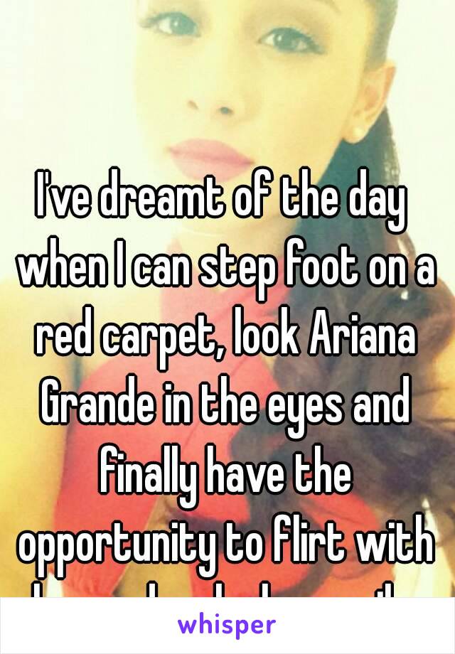 I've dreamt of the day when I can step foot on a red carpet, look Ariana Grande in the eyes and finally have the opportunity to flirt with her and make her smile.