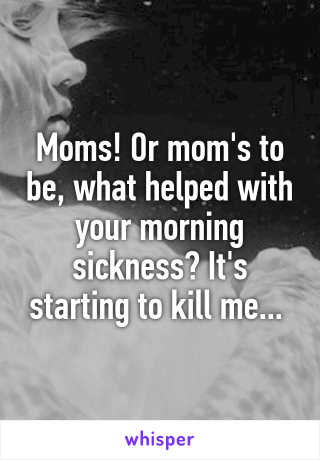Moms! Or mom's to be, what helped with your morning sickness? It's starting to kill me... 