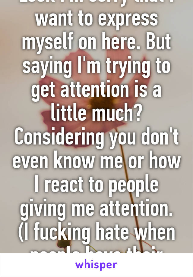 Look I'm sorry that I want to express myself on here. But saying I'm trying to get attention is a little much? Considering you don't even know me or how I react to people giving me attention. (I fucking hate when people have their focus on me)