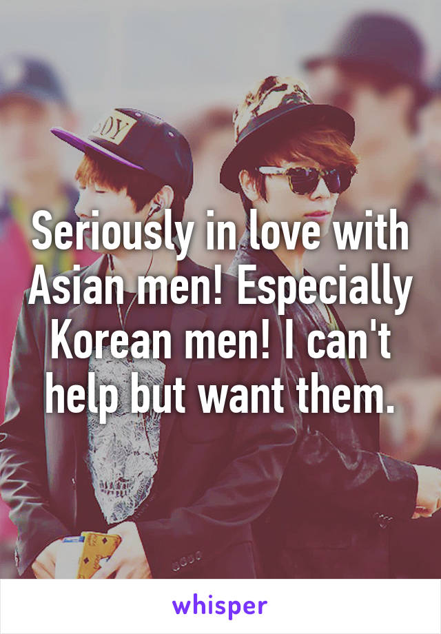 Seriously in love with Asian men! Especially Korean men! I can't help but want them.
