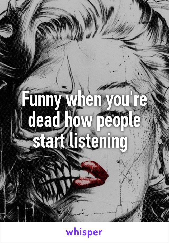 Funny when you're dead how people start listening  