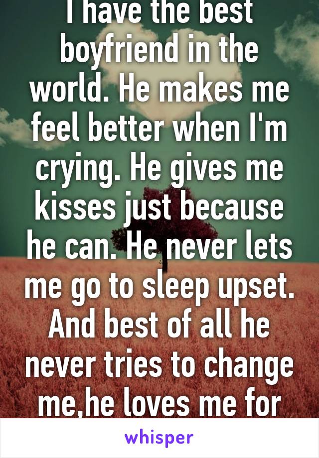 I have the best boyfriend in the world. He makes me feel better when I'm crying. He gives me kisses just because he can. He never lets me go to sleep upset. And best of all he never tries to change me,he loves me for who I am. I'm lucky 